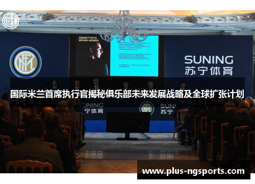 国际米兰首席执行官揭秘俱乐部未来发展战略及全球扩张计划