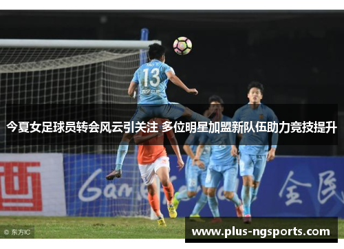 今夏女足球员转会风云引关注 多位明星加盟新队伍助力竞技提升