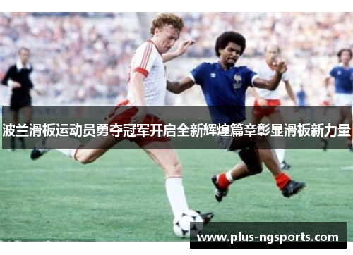 波兰滑板运动员勇夺冠军开启全新辉煌篇章彰显滑板新力量