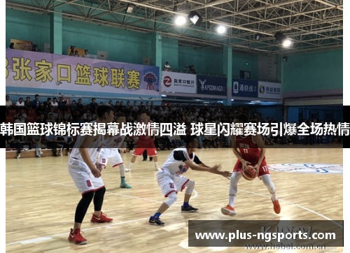 韩国篮球锦标赛揭幕战激情四溢 球星闪耀赛场引爆全场热情