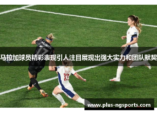 马拉加球员精彩表现引人注目展现出强大实力和团队默契