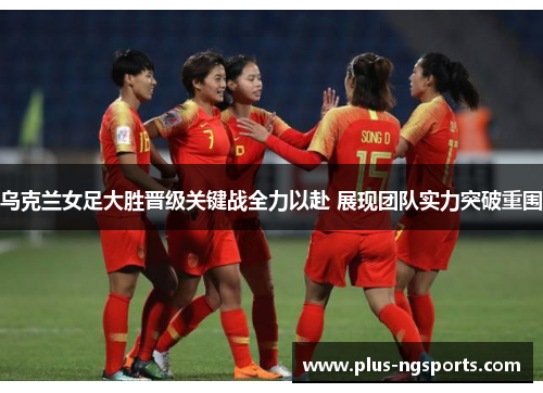 乌克兰女足大胜晋级关键战全力以赴 展现团队实力突破重围