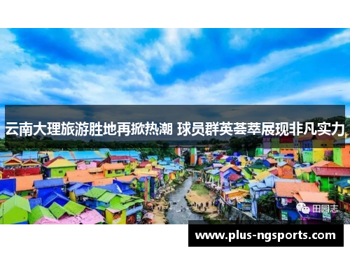 云南大理旅游胜地再掀热潮 球员群英荟萃展现非凡实力