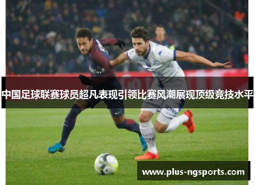 中国足球联赛球员超凡表现引领比赛风潮展现顶级竞技水平