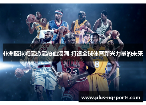 非洲篮球崛起掀起热血浪潮 打造全球体育新兴力量的未来