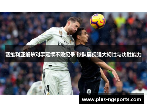 塞维利亚绝杀对手延续不败纪录 球队展现强大韧性与决胜能力